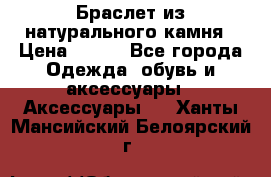 Браслет из натурального камня › Цена ­ 700 - Все города Одежда, обувь и аксессуары » Аксессуары   . Ханты-Мансийский,Белоярский г.
